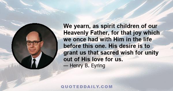 We yearn, as spirit children of our Heavenly Father, for that joy which we once had with Him in the life before this one. His desire is to grant us that sacred wish for unity out of His love for us.