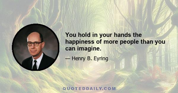 You hold in your hands the happiness of more people than you can imagine.