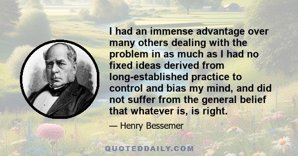 I had an immense advantage over many others dealing with the problem in as much as I had no fixed ideas derived from long-established practice to control and bias my mind, and did not suffer from the general belief that 