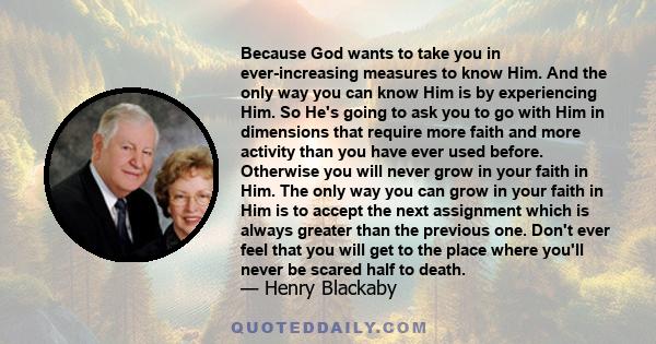 Because God wants to take you in ever-increasing measures to know Him. And the only way you can know Him is by experiencing Him. So He's going to ask you to go with Him in dimensions that require more faith and more