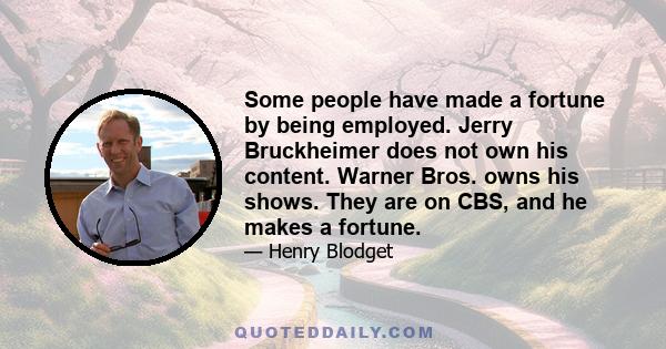 Some people have made a fortune by being employed. Jerry Bruckheimer does not own his content. Warner Bros. owns his shows. They are on CBS, and he makes a fortune.