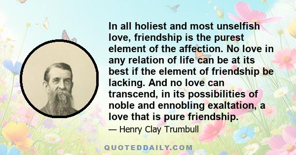 In all holiest and most unselfish love, friendship is the purest element of the affection. No love in any relation of life can be at its best if the element of friendship be lacking. And no love can transcend, in its