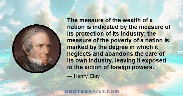 The measure of the wealth of a nation is indicated by the measure of its protection of its industry; the measure of the poverty of a nation is marked by the degree in which it neglects and abandons the care of its own