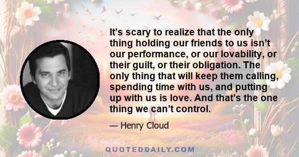 It’s scary to realize that the only thing holding our friends to us isn’t our performance, or our lovability, or their guilt, or their obligation. The only thing that will keep them calling, spending time with us, and