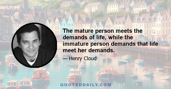 The mature person meets the demands of life, while the immature person demands that life meet her demands.