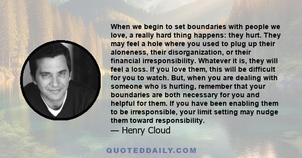 When we begin to set boundaries with people we love, a really hard thing happens: they hurt. They may feel a hole where you used to plug up their aloneness, their disorganization, or their financial irresponsibility.