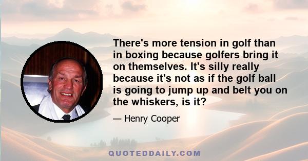 There's more tension in golf than in boxing because golfers bring it on themselves. It's silly really because it's not as if the golf ball is going to jump up and belt you on the whiskers, is it?