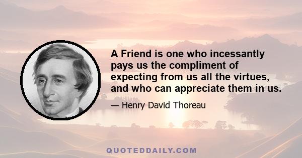 A friend is one who incessantly pays us the compliment of expecting from us all the virtues, and who can appreciate them in us. The friend asks no return but that his friend will religiously accept and wear and not