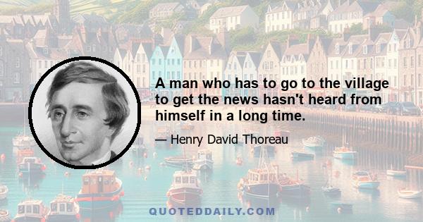 A man who has to go to the village to get the news hasn't heard from himself in a long time.