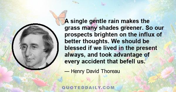 A single gentle rain makes the grass many shades greener. So our prospects brighten on the influx of better thoughts. We should be blessed if we lived in the present always, and took advantage of every accident that