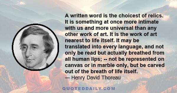 A written word is the choicest of relics. It is something at once more intimate with us and more universal than any other work of art. It is the work of art nearest to life itself. It may be translated into every