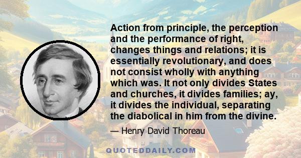 Action from principle, the perception and the performance of right, changes things and relations; it is essentially revolutionary, and does not consist wholly with anything which was. It not only divides States and