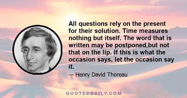 All questions rely on the present for their solution. Time measures nothing but itself. The word that is written may be postponed,but not that on the lip. If this is what the occasion says, let the occasion say it.