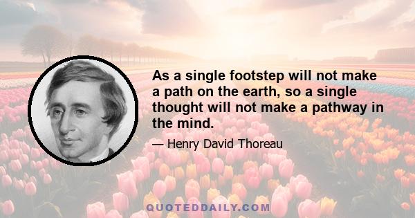 As a single footstep will not make a path on the earth, so a single thought will not make a pathway in the mind. To make a deep physical path, we walk again and again. To make a deep mental path, we must think over and