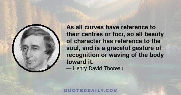 As all curves have reference to their centres or foci, so all beauty of character has reference to the soul, and is a graceful gesture of recognition or waving of the body toward it.