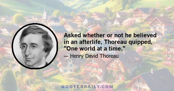 Asked whether or not he believed in an afterlife, Thoreau quipped, One world at a time.