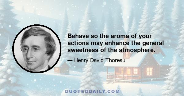 Behave so the aroma of your actions may enhance the general sweetness of the atmosphere.