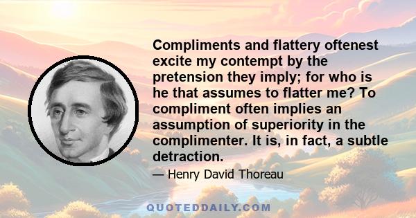 Compliments and flattery oftenest excite my contempt by the pretension they imply; for who is he that assumes to flatter me? To compliment often implies an assumption of superiority in the complimenter. It is, in fact,