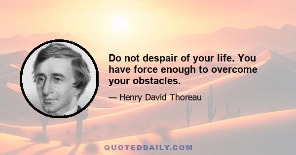 Do not despair of your life. You have force enough to overcome your obstacles.