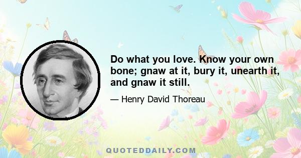 Do what you love. Know your own bone; gnaw at it, bury it, unearth it, and gnaw it still.