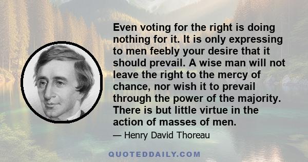 Even voting for the right is doing nothing for it. It is only expressing to men feebly your desire that it should prevail. A wise man will not leave the right to the mercy of chance, nor wish it to prevail through the