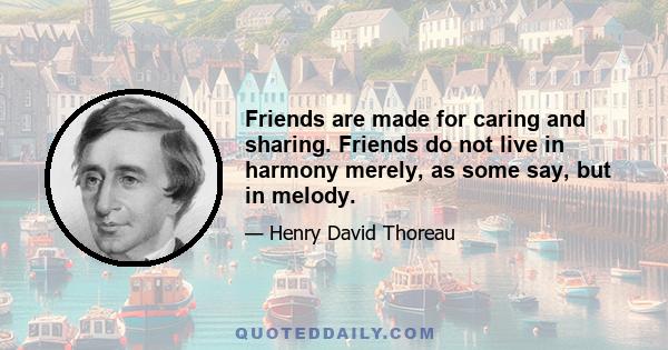 Friends are made for caring and sharing. Friends do not live in harmony merely, as some say, but in melody.