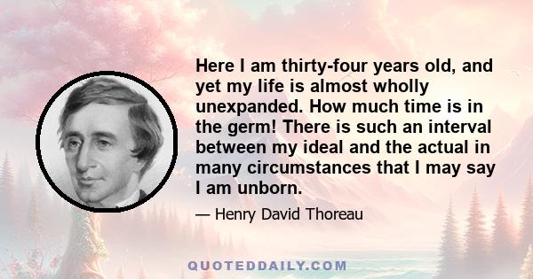 Here I am thirty-four years old, and yet my life is almost wholly unexpanded. How much time is in the germ! There is such an interval between my ideal and the actual in many circumstances that I may say I am unborn.