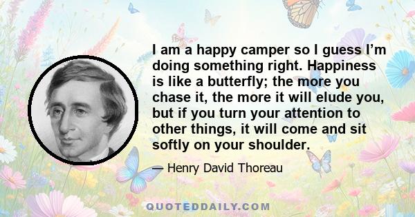 I am a happy camper so I guess I’m doing something right. Happiness is like a butterfly; the more you chase it, the more it will elude you, but if you turn your attention to other things, it will come and sit softly on