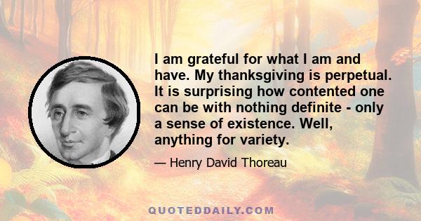 I am grateful for what I am and have. My thanksgiving is perpetual. It is surprising how contented one can be with nothing definite - only a sense of existence. Well, anything for variety. I am ready to try this for the 