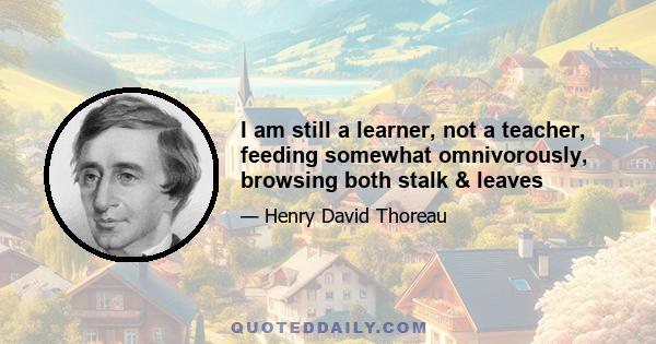 I am still a learner, not a teacher, feeding somewhat omnivorously, browsing both stalk & leaves