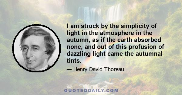 I am struck by the simplicity of light in the atmosphere in the autumn, as if the earth absorbed none, and out of this profusion of dazzling light came the autumnal tints.