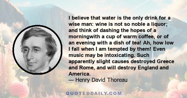 I believe that water is the only drink for a wise man: wine is not so noble a liquor; and think of dashing the hopes of a morningwith a cup of warm coffee, or of an evening with a dish of tea! Ah, how low I fall when I