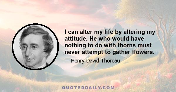 I can alter my life by altering my attitude. He who would have nothing to do with thorns must never attempt to gather flowers.