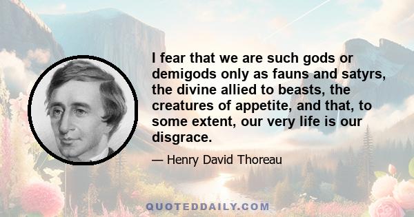 I fear that we are such gods or demigods only as fauns and satyrs, the divine allied to beasts, the creatures of appetite, and that, to some extent, our very life is our disgrace.