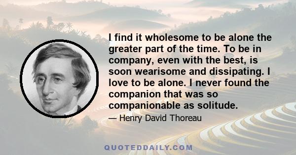 I find it wholesome to be alone the greater part of the time. To be in company, even with the best, is soon wearisome and dissipating. I love to be alone. I never found the companion that was so companionable as