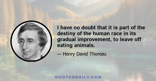 I have no doubt that it is part of the destiny of the human race in its gradual improvement, to leave off eating animals.