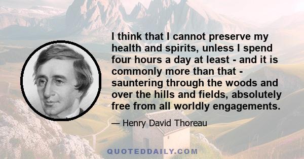 I think that I cannot preserve my health and spirits, unless I spend four hours a day at least - and it is commonly more than that - sauntering through the woods and over the hills and fields, absolutely free from all