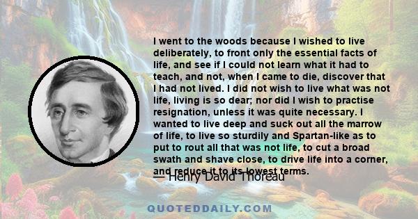 I went to the woods because I wished to live deliberately, to front only the essential facts of life, and see if I could not learn what it had to teach, and not, when I came to die, discover that I had not lived.