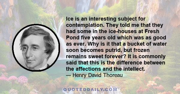 Ice is an interesting subject for contemplation. They told me that they had some in the ice-houses at Fresh Pond five years old which was as good as ever. Why is it that a bucket of water soon becomes putrid, but frozen 