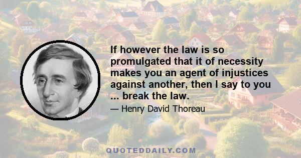 If however the law is so promulgated that it of necessity makes you an agent of injustices against another, then I say to you ... break the law.