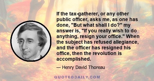 If the tax-gatherer, or any other public officer, asks me, as one has done, But what shall I do? my answer is, If you really wish to do anything, resign your office. When the subject has refused allegiance, and the