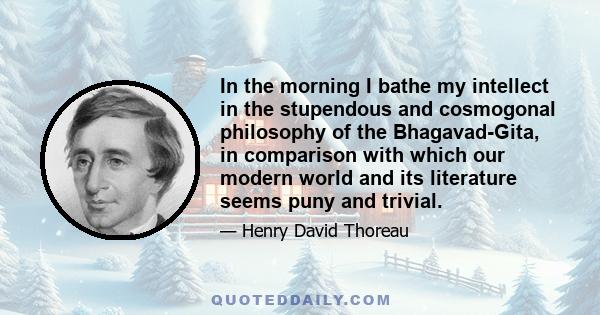 In the morning I bathe my intellect in the stupendous and cosmogonal philosophy of the Bhagavad-Gita, in comparison with which our modern world and its literature seems puny and trivial.