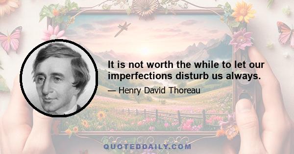 It is not worth the while to let our imperfections disturb us always.