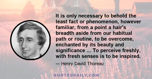 It is only necessary to behold the least fact or phenomenon, however familiar, from a point a hair's breadth aside from our habitual path or routine, to be overcome, enchanted by its beauty and significance ... To