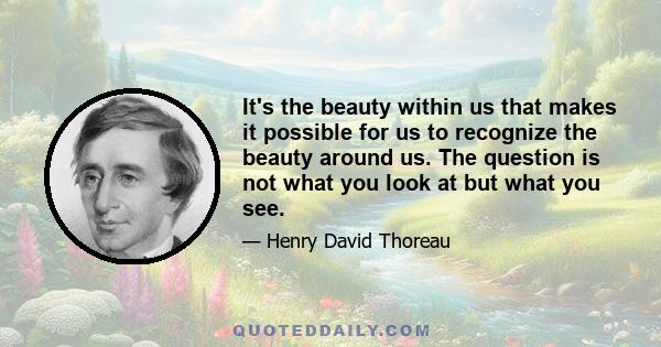 It's the beauty within us that makes it possible for us to recognize the beauty around us. The question is not what you look at but what you see.