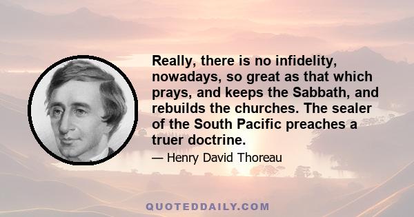 Really, there is no infidelity, nowadays, so great as that which prays, and keeps the Sabbath, and rebuilds the churches. The sealer of the South Pacific preaches a truer doctrine.