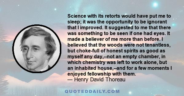 Science with its retorts would have put me to sleep; it was the opportunity to be ignorant that I improved. It suggested to me that there was something to be seen if one had eyes. It made a believer of me more than