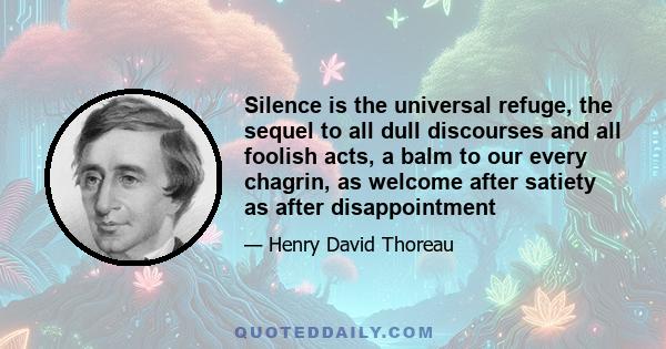 Silence is the universal refuge, the sequel to all dull discourses and all foolish acts, a balm to our every chagrin, as welcome after satiety as after disappointment; that background which the painter may not daub, be