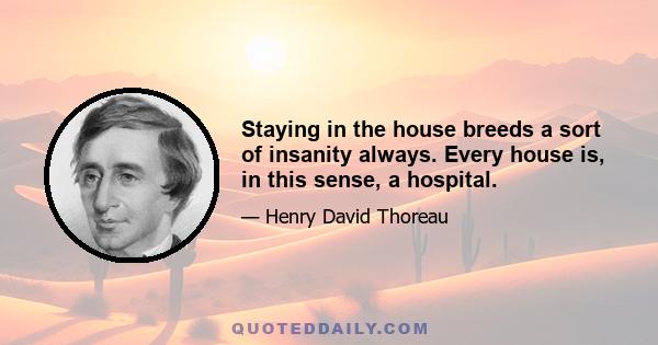 Staying in the house breeds a sort of insanity always. Every house is, in this sense, a hospital.