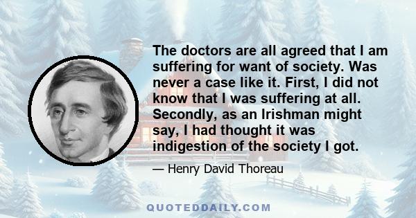 The doctors are all agreed that I am suffering for want of society. Was never a case like it. First, I did not know that I was suffering at all. Secondly, as an Irishman might say, I had thought it was indigestion of